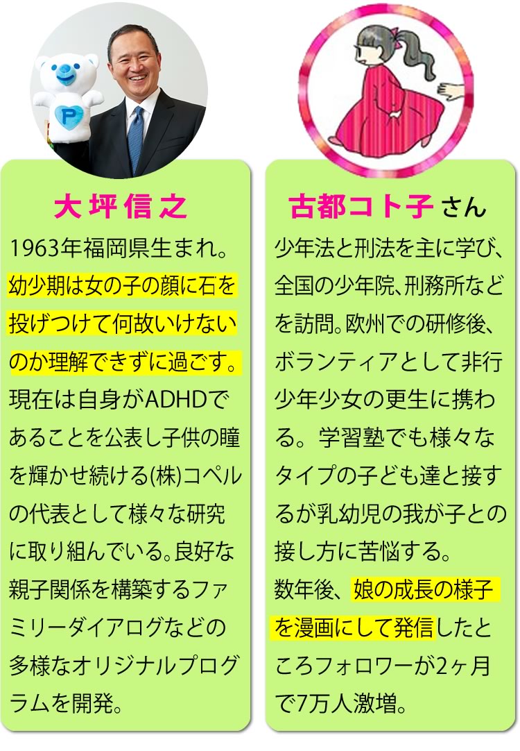 大坪信之 1963年福岡県生まれ。幼少期は女の子の顔に石を投げつけて何故いけないのか理解できずに過ごす。現在は自身がADHDであることを公表し子供の瞳を輝かせ続ける株式会社コペルの代表として様々な研究に取り組んでいる。良好な親子関係を構築するファミリーダイアログなどの多様なオリジナルプログラムを開発。 古都コト子さん 少年法と刑法を主に学び、全国の少年院、刑務所などを訪問。欧州での研修後、ボランティアとして非行少年少女の更生に携わる。学習塾でも様々なタイプの子ども達と接するが乳幼児の我が子との接し方に苦悩する。数年後、娘の成長の様子を漫画にして発信したところフォロワーが2ヶ月で7万人激増。