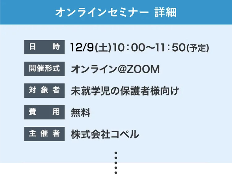 オンラインセミナー詳細 日時 12/9(土)10:00~11:50(予定)開催形式 オンライン@ZOOM 対象者 未就学児の保護者様向け 費用無料 主催者 株式会社コペル