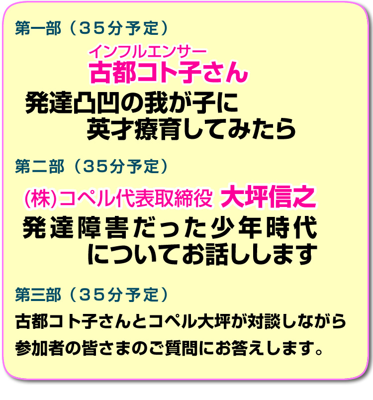 第一部 (35分予定) インフルエンサー古都コト子さん 発達凸凹の我が子に英才療育してみたら 第二部 (35分予定) 株式会社「コペル代表取締役 大坪信之 発達障害だった少年時代 についてお話しします 第三部 (35分予定) 古都コト子さんとコペル大坪が対談しながら参加者の皆さまのご質問にお答えします。